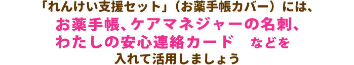 「れんけい支援セット」（お薬手帳カバー）には、お薬手帳、ケアマネジャーの名刺、わたしの安心連絡カードなどを入れて活用しましょう。